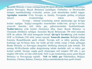Bu yerda Shimoliy o‘rmon mintaqasining bir qismi (Rossiya, Finlandiya, Shvetsiya,
qisman Norvegiya, Buyuk Britaniya) joylashgan. Finlandiya va Shvetsiyadan
tashqari mamlakatlardagi o‘rmonlar, asosan, yosh daraxtlardan tashkil topgan.
Agroiqlim resurslar O‘rta Yevropa va Janubiy Yevropada qishloq xo‘jaligini
intensiv rivojlantirishga imkon beradi.
Yevropa - mineral resurslaring sanoat ahamiyatiga ega bo‘lgan
konlari topilgan. Yoqilg‘i-energetika resurslaridan toshko‘mir, qo‘ng‘ir ko‘mir,
yonuvchi slaneslar, neft, tabiiy gaz, gidroresurslardan foydalanilmoqda.
Toshko‘mirning yirik konlari Germaniya (Rur, Saar), Buyuk Britaniya va
Ukrainada (Donbass) ochilgan. Zaxiralari Buyuk Britaniyada 190 mlrd tonnadan
GFR da salkam 300 mlrd tonnagacha boradi. Qo‘ng‘ir ko‘mirning yirik konlari
GFR va Polshada (185 mlrd. tonna) mavjud. Yonuvchi slaneslar Boltiqbo‘yidagi
Estoniya Respublikasida qazib olinadi. Yevropa neft va tabiiy gazning ulkan
konlariga ega bo‘lmasa ham, har holda qit’alar ichida oxirgi o‘rinda qolmagan
Bunda Shimoliy va Norvegiya dengizlari shelfining ahamiyati juda kattadir. XX
asrning 80-90-yillarida ushbu dengizlarning tubida dastlabki neft va tabiiy gaz
konlari ochildi. Hozirgi vaqtda qazib olinayotgan neft miqdori 300 mln. t, gaz
miqdori 200 mlrd. m3 dan oshib ketdi. Neft va gaz konlarining asosiy qismi Buyuk
Britaniya va Norvegiyaga tegishli. Neft va tabiiy gaz Niderlandiya, Belgiya,
Ruminiya, Ukraina, Belarus, Fransiya, Italiya mamlakatlarida ham qazib olinadi.
 