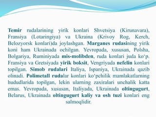 Temir rudalarining yirik konlari Shvetsiya (Kirunavara),
Fransiya (Lotaringiya) va Ukraina (Krivoy Rog, Kerch,
Belozyorsk konlari)da joylashgan. Marganes rudasining yirik
koni ham Ukrainada ochilgan. Yevropada, xususan, Polsha,
Bolgariya, Ruminiyada mis-molibden, ruda konlari juda ko‘p.
Fransiya va Gretsiyada yirik boksit, Vengriyada nefelin konlari
topilgan. Simob rudalari Italiya, Ispaniya, Ukrainada qazib
olinadi. Polimetall rudalar konlari ko‘pchilik mamlakatlarning
hududlarida topilgan, lekin ularning zaxiralari unchalik katta
emas. Yevropada, xususan, Italiyada, Ukrainada oltingugurt,
Belarus, Ukrainada oltingugurt kaliy va osh tuzi konlari eng
salmoqlidir.
 