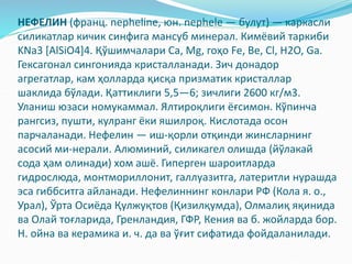 НЕФЕЛИН (франц. nepheline, юн. nephele — булут) — каркасли
силикатлар кичик синфига мансуб минерал. Кимёвий таркиби
KNa3 [AlSiO4]4. Қўшимчалари Са, Mg, гоҳо Fe, Be, Cl, H2O, Ga.
Гексагонал сингонияда кристалланади. Зич донадор
агрегатлар, кам ҳолларда қисқа призматик кристаллар
шаклида бўлади. Қаттиклиги 5,5—6; зичлиги 2600 кг/м3.
Уланиш юзаси номукаммал. Ялтироқлиги ёғсимон. Кўпинча
рангсиз, пушти, кулранг ёки яшилроқ. Кислотада осон
парчаланади. Нефелин — иш-қорли отқинди жинсларнинг
асосий ми-нерали. Алюминий, силикагел олишда (йўлакай
сода ҳам олинади) хом ашё. Гиперген шароитларда
гидрослюда, монтмориллонит, галлуазитга, латеритли нурашда
эса гиббситга айланади. Нефелиннинг конлари РФ (Кола я. о.,
Урал), Ўрта Осиёда Қулжуқтов (Қизилқумда), Олмалиқ яқинида
ва Олай тоғларида, Гренландия, ГФР, Кения ва б. жойларда бор.
Н. ойна ва керамика и. ч. да ва ўғит сифатида фойдаланилади.
 