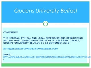 CONFERENCE
THE MEDICAL, ETHICAL AND LEGAL REPERCUSSIONS OF BLOGGING
AND MICRO-BLOGGING EXPERIENCES OF ILLNESS AND DISEASE,
QUEEN'S UNIVERSITY BELFAST, 11-12 SEPTEMBER 2015
HTTPS://EPATIENTSCONFERENCE.WORDPRESS.COM/
PROJECT
HTTP://WWW.QUB.AC.UK/RESEARCH-CENTRES/INSTITUTEFORCOLLABORATIVERESEARCHINTHEHUMA
/
Queens University Belfast
 