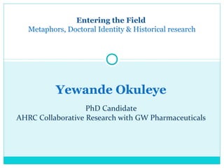 Yewande Okuleye
PhD Candidate
AHRC Collaborative Research with GW Pharmaceuticals
Entering the Field
Metaphors, Doctoral Identity & Historical research
 