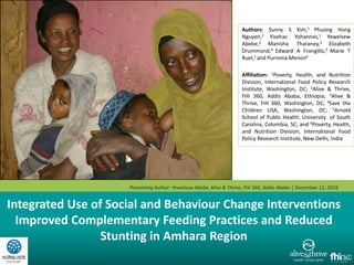 Integrated Use of Social and Behaviour Change Interventions
Improved Complementary Feeding Practices and Reduced
Stunting in Amhara Region
Authors: Sunny S Kim,1 Phuong Hong
Nguyen,1 Yisehac Yohannes,1 Yewelsew
Abebe,2 Manisha Tharaney,3 Elizabeth
Drummond,4 Edward A Frongillo,5 Marie T
Ruel,1 and Purnima Menon6
Affiliation: 1Poverty, Health, and Nutrition
Division, International Food Policy Research
Institute, Washington, DC; 2Alive & Thrive,
FHI 360, Addis Ababa, Ethiopia; 3Alive &
Thrive, FHI 360, Washington, DC; 4Save the
Children USA, Washington, DC; 5Arnold
School of Public Health, University of South
Carolina, Columbia, SC; and 6Poverty, Health,
and Nutrition Division, International Food
Policy Research Institute, New Delhi, India
Presenting Author: Yewelsew Abebe,Alive & Thrive, FHI 360, Addis Ababa | December 12, 2019
 