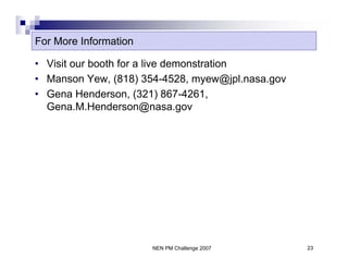 For More Information

• Visit our booth for a live demonstration
• Manson Yew, (818) 354-4528, myew@jpl.nasa.gov
• Gena Henderson, (321) 867-4261,
  Gena.M.Henderson@nasa.gov




                       NEN PM Challenge 2007      23
 