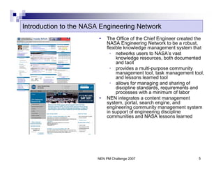 Introduction to the NASA Engineering Network
                        •   The Office of the Chief Engineer created the
                            NASA Engineering Network to be a robust,
                            flexible knowledge management system that
                              • networks users to NASA’s vast
                                 knowledge resources, both documented
                                 and tacit
                              • provides a multi-purpose community
                                 management tool, task management tool,
                                 and lessons learned tool
                              • allows for managing and sharing of
                                 discipline standards, requirements and
                                 processes with a minimum of labor
                        •   NEN integrates a content management
                            system, portal, search engine, and
                            engineering community management system
                            in support of engineering discipline
                            communities and NASA lessons learned




                       NEN PM Challenge 2007                         5
 