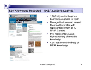 Key Knowledge Resource – NASA Lessons Learned
                              •   1,602 fully vetted Lessons
                                  Learned going back to 1972
                              •   Managed by Lessons Learned
                                  Steering Committee with
                                  representation from all 10
                                  NASA Centers
                              •   Pro: represents NASA’s
                                  highest validity of reusable
                                  knowledge
                              •   Con: not a complete body of
                                  NASA knowledge




                     NEN PM Challenge 2007                       6
 