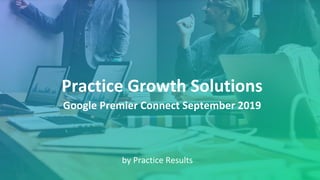 Practice Growth Solutions
by Practice Results
Google Premier Connect September 2019
 