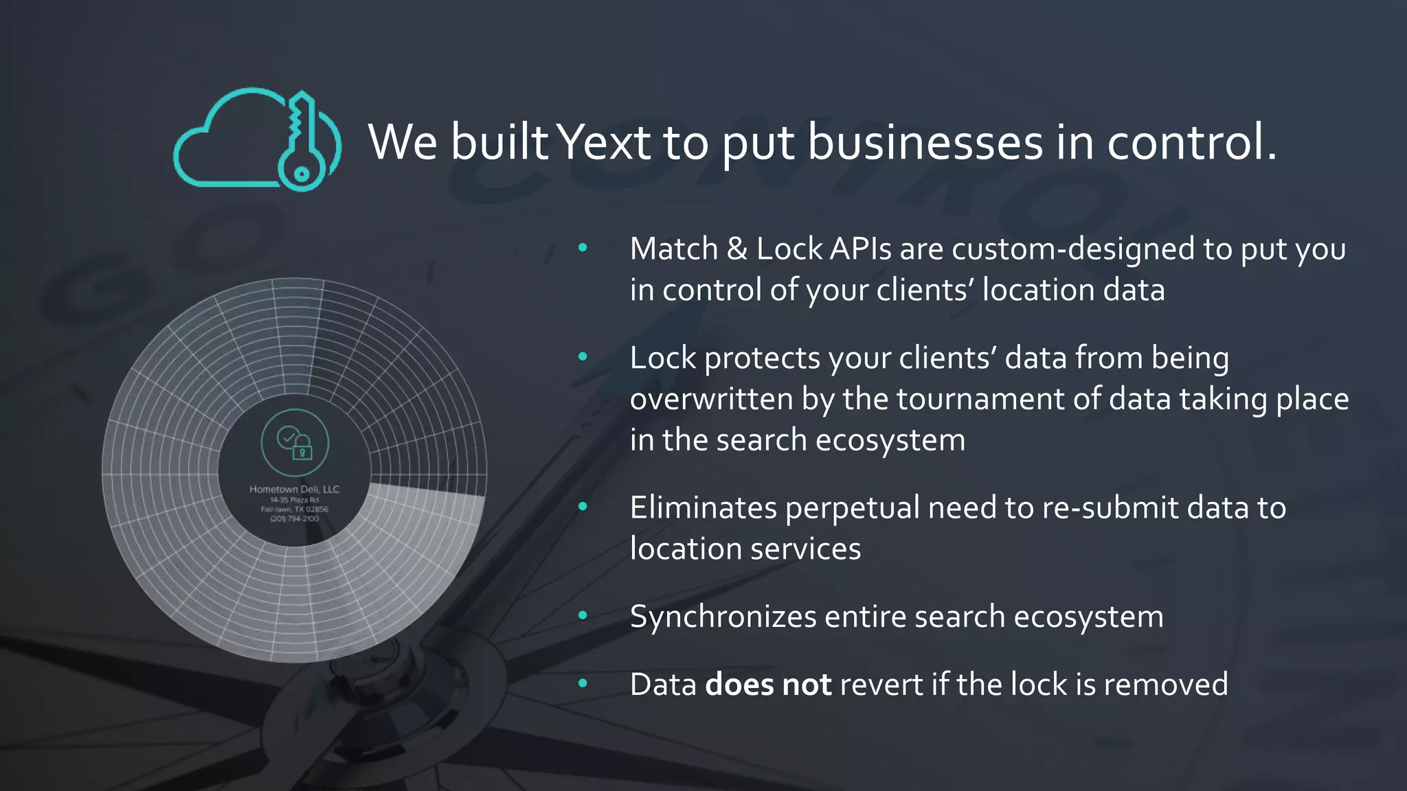 • Match & Lock APIs are custom-designed to put you
in control of your clients’ location data
• Lock protects your clients’ data from being
overwritten by the tournament of data taking place
in the search ecosystem
• Eliminates perpetual need to re-submit data to
location services
• Synchronizes entire search ecosystem
• Data does not revert if the lock is removed
We builtYext to put businesses in control.
 