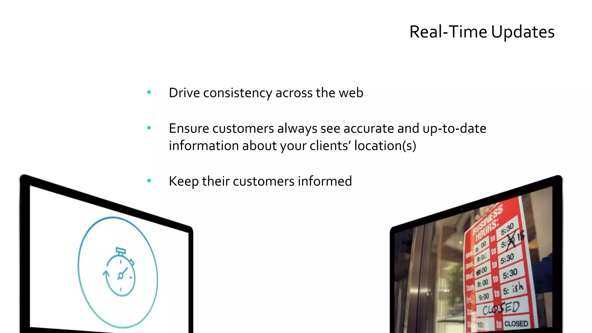 Real-Time Updates
• Drive consistency across the web
• Ensure customers always see accurate and up-to-date
information about your clients’ location(s)
• Keep their customers informed
 