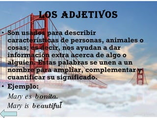 LOS ADJETIVOS Son usados para describir características de personas, animales o cosas; es decir, nos ayudan a dar información extra acerca de algo o alguien. Estas palabras se unen a un nombre para ampliar, complementar y cuantificar su significado. Ejemplo: Mary es  bonita. Mary is  beautiful    