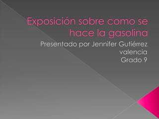 Exposición sobre como se hace la gasolina   Presentado por Jennifer Gutiérrez valencia Grado 9  
