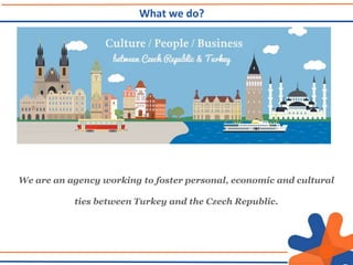 We are an agency working to foster personal, economic and cultural
ties between Turkey and the Czech Republic.
What we do?
 
