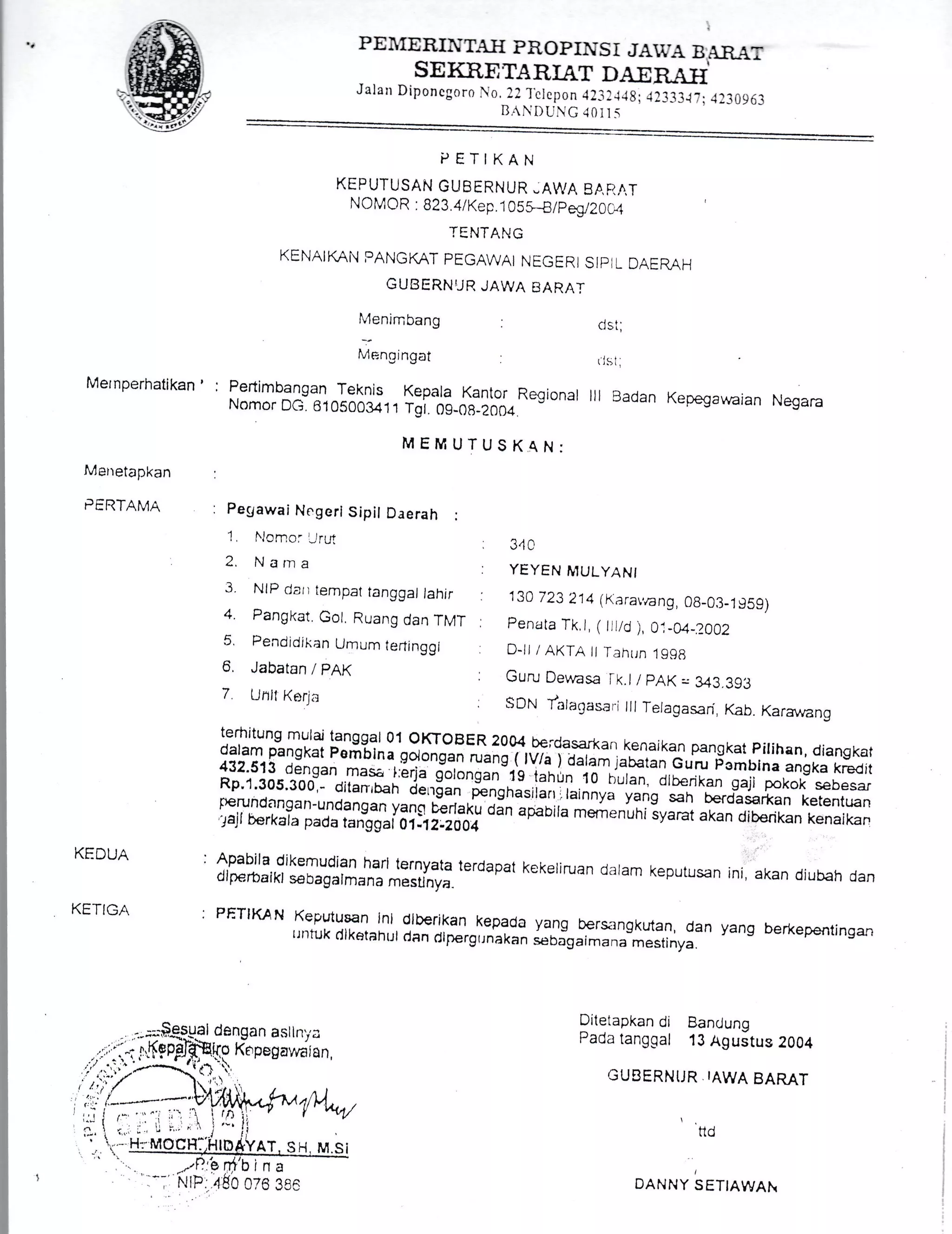 PEIIERINTA}I FROPINS i JAI,.A B A-R-.1.7
SE IiRE TA RIAT DA-E N*TIIJalan Diponcgoro 0, i21'clepon {23lJ.tg; -1l333ltr .f3096,1
R,NDUG.it)JI5
PETIKAN
KEPUTUSAN GUBERNUR -AWA EARAT
NOMCR ..
823.4 tKep.1 0sS_B/peE20C-1
TENTANG
KENAIKAN PANGKAT PEGAWAI NEGER] SIPiL DAERAH
GUBERNUR JAWA BARAT
Menjmbang cls t;
Menoingat ( js:,
Mernperhatikan' : Pertimbangan Teknis Kepala Kantor Regional lll Badan Kepegawaran NegaraNomor DG. s10500341 1 Tgi. 09-08 _20a4
MEMUTUSKAN:
PERTAMA : pegawai Negeri Sipil Daerah :
1
)
2
4.
6
a
7
It,lomo: 'Jru1
Nanra
Jabatan /pAK
Unll Korja
NiP dau tempat tanggaJ lahir : 130 723 214 (Kara,,ang, 0B-03-1g5-o)
Pangkat. Gol Ruang dan TMT : penata Tk I ( i|id ),0",_04_?_OA2
Pendidikan Umum teilinggl D_lt / AKTA lt Tahun 1998
'lt rt
: YEYEN titULyANt
. Guru Dewasa lk.l i pAK - 343.393
. SDN t'aiagasar.i lll Telagasan Kab. Karawano
terhitung mulaj tanggal 01 oKToBER 2004..b€;'dasarkan kenaikan pangkat pilihan, diangkatdaram pangkat pemb-ill goiongan rr"rgi rv/"1 d;r3; j#iln Cr- pombrna anska kredit432.513 densan masa l:erja g1rnnf"l"rg tahln 10 d;;;,-;iberikan gaji poko)<- sebesarRp'1'305'300I- oitanruan .ie,',din &ngnasita.irainnya vurig-sah berdasarkan kerentuanperundangan-undanqan yanq *rlaku JJn apaolla memenuhiiyarat akan cJiberikan kenaikan'pjl berkala pada tan-ggai or]rzioog
--' ' qrawrra I I lvr I rcr lutrl sy
KEDUA :
KETIGA :
Apabila dikemudian harr ternyata terdapat kekeriruan daram keputusandiprerbaikl sebagalmana mesunya.
PETIKAN Keputusan,lni, dlberikan kepada yang bers"rngkutan, danr I ntuk di katah ul dan rll;-rerg r.lna ka n sebagai ma n a'mesti nya.
ini, akan diubah dan
yang berkepentingan
Ditetapkan di BancJung
Pada tanggal 13 Aguitus 2004
GUBERNIJR IAWA BAMT
A)Itu
I
DANNY SETIAWAI
Ina
 