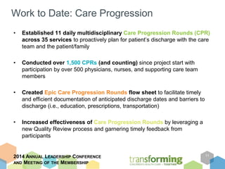 Work to Date: Care Progression 
• Established 11 daily multidisciplinary Care Progression Rounds (CPR) 
across 35 services to proactively plan for patient’s discharge with the care 
team and the patient/family 
• Conducted over 1,500 CPRs (and counting) since project start with 
participation by over 500 physicians, nurses, and supporting care team 
members 
• Created Epic Care Progression Rounds flow sheet to facilitate timely 
and efficient documentation of anticipated discharge dates and barriers to 
discharge (i.e., education, prescriptions, transportation) 
• Increased effectiveness of Care Progression Rounds by leveraging a 
new Quality Review process and garnering timely feedback from 
participants 
2014 ANNUAL LEADERSHIP CONFERENCE 
AND MEETING OF THE MEMBERSHIP 
11 
 