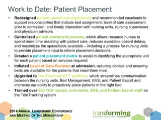 Work to Date: Patient Placement 
• Redesigned patient placement department and recommended caseloads to 
support responsibilities that include bed assignment, level of care assessment 
prior to admission, and timely interaction with nursing units, nursing supervisors 
and physician advisors 
• Centralized patient placement process, which allows resource nurses to 
spend more time assisting with patient care, reduces avoidable patient delays, 
and maximizes the space/beds available – including a process for nursing units 
to provide placement input to inform placement decisions 
• Created a patient placement matrix to assist in identifying the appropriate unit 
for each patient based on services required 
• Initiated Level of Care Reviews at admission, reducing denials and ensuring 
beds are available for the patients that need them most 
• Upgraded to TeleTracking XT™ platform, which streamlines communication 
between the nursing units, Bed Management, EVS, and Patient Escort and 
improves our ability to proactively place patients in the right bed 
• Trained over 600 TCH nurses, unit clerks, EVS, and Patient Escort staff on 
the TeleTracking system 
2014 ANNUAL LEADERSHIP CONFERENCE 
AND MEETING OF THE MEMBERSHIP 
13 
 