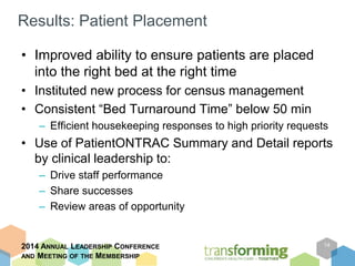 Results: Patient Placement 
• Improved ability to ensure patients are placed 
into the right bed at the right time 
• Instituted new process for census management 
• Consistent “Bed Turnaround Time” below 50 min 
– Efficient housekeeping responses to high priority requests 
• Use of PatientONTRAC Summary and Detail reports 
by clinical leadership to: 
– Drive staff performance 
– Share successes 
– Review areas of opportunity 
2014 ANNUAL LEADERSHIP CONFERENCE 
AND MEETING OF THE MEMBERSHIP 
14 
 