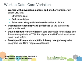 Work to Date: Care Variation 
• Worked with physicians, nurses, and ancillary providers in 
select DRGs to: 
– Streamline care 
– Reduce variation 
– Enhance existing evidence-based standards of care 
• Used lean methodology and processes as the structure to 
perform this work 
• Developed future state vision of care processes for Diabetes and 
Pneumonia patients at TCH that align care with IOM dimensions of 
quality and safety 
• Developed Pneumonia multidisciplinary care pathway to be 
integrated into Care Progression Rounds 
2014 ANNUAL LEADERSHIP CONFERENCE 
AND MEETING OF THE MEMBERSHIP 
15 
 