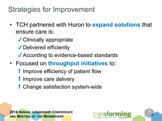 Strategies for Improvement 
• TCH partnered with Huron to expand solutions that 
ensure care is: 
✔ Clinically appropriate 
✔Delivered efficiently 
✔According to evidence-based standards 
• Focused on throughput initiatives to: 
⬆ Improve efficiency of patient flow 
⬆ Improve care delivery 
⬆ Change satisfaction system-wide 
2014 ANNUAL LEADERSHIP CONFERENCE 
AND MEETING OF THE MEMBERSHIP 
19 
 
