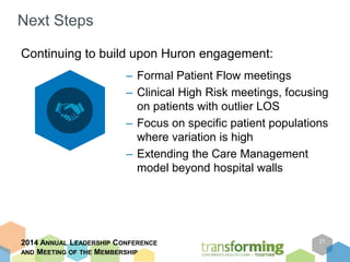 Next Steps 
– Formal Patient Flow meetings 
– Clinical High Risk meetings, focusing 
on patients with outlier LOS 
– Focus on specific patient populations 
where variation is high 
– Extending the Care Management 
model beyond hospital walls 
2014 ANNUAL LEADERSHIP CONFERENCE 
AND MEETING OF THE MEMBERSHIP 
21 
Continuing to build upon Huron engagement: 
 