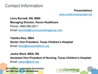 Contact Information 
2014 ANNUAL LEADERSHIP CONFERENCE 
AND MEETING OF THE MEMBERSHIP 
Presentations 
www.childrenshospitals.net 
Larry Burnett, RN, MSN 
Managing Director, Huron Healthcare 
Phone: (480) 892-2511 
Email: lburnett@huronconsultinggroup.com 
Tabitha Rice, MBA 
Senior Vice President, Texas Children’s Hospital 
Email: tlrice@texaschildrens.org 
Jackie Ward, MSN, RN 
Assistant Vice President of Nursing, Texas Children’s Hospital 
Email: jaward@txch.org 
