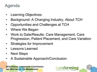 Agenda 
• Learning Objectives 
• Background: A Changing Industry, About TCH 
• Opportunities and Challenges at TCH 
• Where We Began 
• Work to Date/Results: Care Management, Care 
Progression, Patient Placement, and Care Variation 
• Strategies for Improvement 
• Lessons Learned 
• Next Steps 
• A Sustainable Approach/Conclusion 
2014 ANNUAL LEADERSHIP CONFERENCE 
AND MEETING OF THE MEMBERSHIP 
3 
 