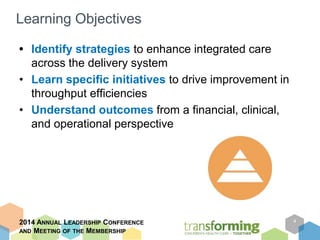 Learning Objectives 
• Identify strategies to enhance integrated care 
across the delivery system 
• Learn specific initiatives to drive improvement in 
throughput efficiencies 
• Understand outcomes from a financial, clinical, 
and operational perspective 
2014 ANNUAL LEADERSHIP CONFERENCE 
AND MEETING OF THE MEMBERSHIP 
4 
 