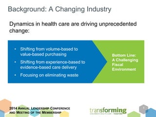 Background: A Changing Industry 
Dynamics in health care are driving unprecedented 
change: 
2014 ANNUAL LEADERSHIP CONFERENCE 
AND MEETING OF THE MEMBERSHIP 
5 
Bottom Line: 
A Challenging 
Fiscal 
Environment 
• Shifting from volume-based to 
value-based purchasing 
• Shifting from experience-based to 
evidence-based care delivery 
• Focusing on eliminating waste 
 
