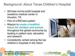 Background: About Texas Children’s Hospital 
• 503-bed not-for-profit hospital and 
academic medical center in 
Houston, TX 
• Part of a 650-bed system 
• Mission to create a healthier 
future for children and women 
throughout the global community by 
leading in patient care, education 
and research 
• Consistently ranked among the top 
children’s hospitals in the nation 
2014 ANNUAL LEADERSHIP CONFERENCE 
AND MEETING OF THE MEMBERSHIP 
6 
 
