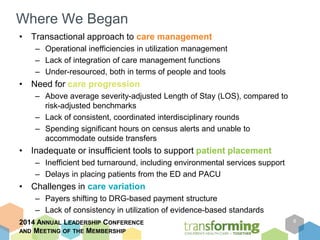 Where We Began 
• Transactional approach to care management 
– Operational inefficiencies in utilization management 
– Lack of integration of care management functions 
– Under-resourced, both in terms of people and tools 
• Need for care progression 
– Above average severity-adjusted Length of Stay (LOS), compared to 
risk-adjusted benchmarks 
– Lack of consistent, coordinated interdisciplinary rounds 
– Spending significant hours on census alerts and unable to 
accommodate outside transfers 
• Inadequate or insufficient tools to support patient placement 
– Inefficient bed turnaround, including environmental services support 
– Delays in placing patients from the ED and PACU 
• Challenges in care variation 
– Payers shifting to DRG-based payment structure 
– Lack of consistency in utilization of evidence-based standards 
2014 ANNUAL LEADERSHIP CONFERENCE 
AND MEETING OF THE MEMBERSHIP 
8 
 