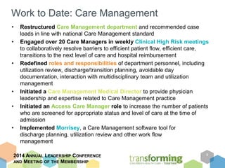 Work to Date: Care Management 
• Restructured Care Management department and recommended case 
loads in line with national Care Management standard 
• Engaged over 20 Care Managers in weekly Clinical High Risk meetings 
to collaboratively resolve barriers to efficient patient flow, efficient care, 
transitions to the next level of care and hospital reimbursement 
• Redefined roles and responsibilities of department personnel, including 
utilization review, discharge/transition planning, avoidable day 
documentation, interaction with multidisciplinary team and utilization 
management 
• Initiated a Care Management Medical Director to provide physician 
leadership and expertise related to Care Management practice 
• Initiated an Access Care Manager role to increase the number of patients 
who are screened for appropriate status and level of care at the time of 
admission 
• Implemented Morrisey, a Care Management software tool for 
discharge planning, utilization review and other work flow 
management 
2014 ANNUAL LEADERSHIP CONFERENCE 
AND MEETING OF THE MEMBERSHIP 
9 
 