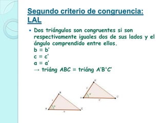 Segundo criterio de congruencia:
LAL
   Dos triángulos son congruentes si son
    respectivamente iguales dos de sus lados y el
    ángulo comprendido entre ellos.
    b ≡ b’
    c ≡ c’
    α ≡ α’
    → triáng ABC ≡ triáng A’B'C’
 