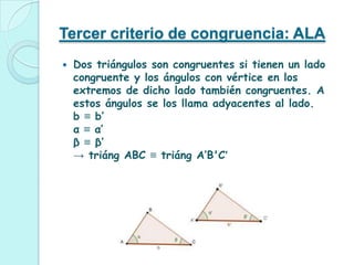 Tercer criterio de congruencia: ALA
   Dos triángulos son congruentes si tienen un lado
    congruente y los ángulos con vértice en los
    extremos de dicho lado también congruentes. A
    estos ángulos se los llama adyacentes al lado.
    b ≡ b’
    α ≡ α’
    β ≡ β’
    → triáng ABC ≡ triáng A’B'C’
 
