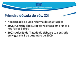 Primeira década do séc. XXI
• Necessidade de uma reforma das instituições
• 2005: Constituição Europeia rejeitada em França e
nos Países Baixos
• 2007: Adoção do Tratado de Lisboa e sua entrada
em vigor em 1 de dezembro de 2009
 