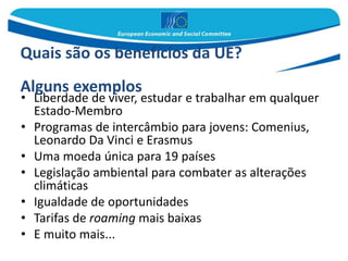 Quais são os benefícios da UE?
Alguns exemplos
• Liberdade de viver, estudar e trabalhar em qualquer
Estado-Membro
• Programas de intercâmbio para jovens: Comenius,
Leonardo Da Vinci e Erasmus
• Uma moeda única para 19 países
• Legislação ambiental para combater as alterações
climáticas
• Igualdade de oportunidades
• Tarifas de roaming mais baixas
• E muito mais...
 