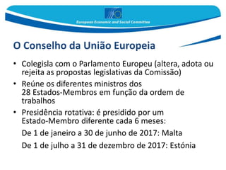 O Conselho da União Europeia
• Colegisla com o Parlamento Europeu (altera, adota ou
rejeita as propostas legislativas da Comissão)
• Reúne os diferentes ministros dos
28 Estados-Membros em função da ordem de
trabalhos
• Presidência rotativa: é presidido por um
Estado-Membro diferente cada 6 meses:
De 1 de janeiro a 30 de junho de 2017: Malta
De 1 de julho a 31 de dezembro de 2017: Estónia
 