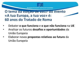 • Debater o que funciona e o que não funciona na UE
• Analisar os futuros desafios e oportunidades da
União Europeia
• Elaborar novas propostas relativas ao futuro da
União Europeia
O tema da edição de 2017 do evento
«A tua Europa, a tua voz» é:
60 anos do Tratado de Roma
 