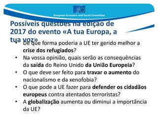 • De que forma poderia a UE ter gerido melhor a
crise dos refugiados?
• Na vossa opinião, quais serão as consequências
da saída do Reino Unido da União Europeia?
• O que deve ser feito para travar o aumento do
nacionalismo e da xenofobia?
• O que pode a UE fazer para defender os cidadãos
europeus contra atentados terroristas?
• A globalização aumenta ou diminui a importância
da UE?
Possíveis questões na edição de
2017 do evento «A tua Europa, a
tua voz»
 