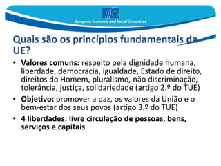Quais são os princípios fundamentais da
UE?
• Valores comuns: respeito pela dignidade humana,
liberdade, democracia, igualdade, Estado de direito,
direitos do Homem, pluralismo, não discriminação,
tolerância, justiça, solidariedade (artigo 2.º do TUE)
• Objetivo: promover a paz, os valores da União e o
bem-estar dos seus povos (artigo 3.º do TUE)
• 4 liberdades: livre circulação de pessoas, bens,
serviços e capitais
 