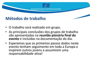 Métodos de trabalho
• O trabalho será realizado em grupo.
• As principais conclusões dos grupos de trabalho
são apresentadas na reunião plenária final do
evento e incluídas na documentação do dia.
• Esperamos que os primeiros passos dados neste
evento tenham seguimento em toda a Europa e
inspirem outros jovens a assumirem uma
responsabilidade ativa!
 