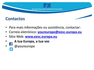 Contactos
• Para mais informações ou assistência, contactar:
• Correio eletrónico: youreurope@eesc.europa.eu
• Sítio Web: www.eesc.europa.eu
• A tua Europa, a tua voz
• @youreurope
 