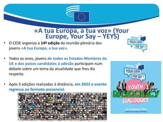 «A tua Europa, a tua voz» (Your
Europe, Your Say – YEYS)
• O CESE organiza a 14ª edição da reunião plenária dos
jovens «A tua Europa, a tua voz».
• Todos os anos, jovens de todos os Estados-Membros da
UE e dos países candidatos à adesão participam num
debate sobre um tema da atualidade que lhes diz
respeito.
• Após 3 edições realizadas à distância, em 2023 o evento
regressa ao formato presencial.
 