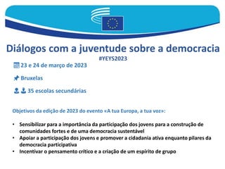 Diálogos com a juventude sobre a democracia
#YEYS2023
📅 23 e 24 de março de 2023
📌 Bruxelas
👩 👨 35 escolas secundárias
Objetivos da edição de 2023 do evento «A tua Europa, a tua voz»:
• Sensibilizar para a importância da participação dos jovens para a construção de
comunidades fortes e de uma democracia sustentável
• Apoiar a participação dos jovens e promover a cidadania ativa enquanto pilares da
democracia participativa
• Incentivar o pensamento crítico e a criação de um espírito de grupo
 