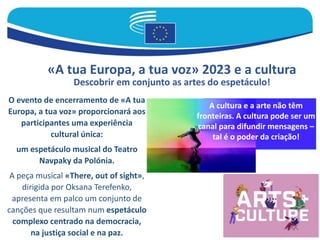 «A tua Europa, a tua voz» 2023 e a cultura
Descobrir em conjunto as artes do espetáculo!
O evento de encerramento de «A tua
Europa, a tua voz» proporcionará aos
participantes uma experiência
cultural única:
um espetáculo musical do Teatro
Navpaky da Polónia.
A peça musical «There, out of sight»,
dirigida por Oksana Terefenko,
apresenta em palco um conjunto de
canções que resultam num espetáculo
complexo centrado na democracia,
na justiça social e na paz.
A cultura e a arte não têm
fronteiras. A cultura pode ser um
canal para difundir mensagens –
tal é o poder da criação!
 