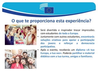 O que te proporciona esta experiência?
• Será divertido e inspirador trocar impressões
com estudantes de toda a Europa.
• Juntamente com outros estudantes, encontrarás
soluções criativas para apoiar a participação
dos jovens e reforçar a democracia
participativa.
• Após o evento, receberás um diploma «A tua
Europa, a tua voz». Poderás partilhar o material
didático com a tua turma, amigos e familiares.
 