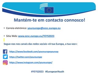 Mantém-te em contacto connosco!
• Correio eletrónico: youreurope@eesc.europa.eu
• Sítio Web: www.eesc.europa.eu/YEYS2023
Segue-nos nos canais das redes sociais «A tua Europa, a tua voz»:
#YEYS2023 #EuropeanYouth
https://www.facebook.com/youreuropeyoursay
https://www.instagram.com/youreurope/
https://twitter.com/youreurope
 