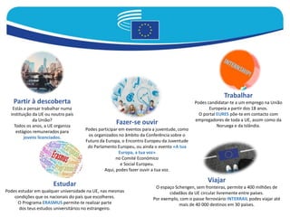 Partir à descoberta
Estás a pensar trabalhar numa
instituição da UE ou noutro país
da União?
Todos os anos, a UE organiza
estágios remunerados para
jovens licenciados.
Fazer-se ouvir
Podes participar em eventos para a juventude, como
os organizados no âmbito da Conferência sobre o
Futuro da Europa, o Encontro Europeu da Juventude
do Parlamento Europeu, ou ainda o evento «A tua
Europa, a tua voz»
no Comité Económico
e Social Europeu.
Aqui, podes fazer ouvir a tua voz.
Trabalhar
Podes candidatar-te a um emprego na União
Europeia a partir dos 18 anos.
O portal EURES põe-te em contacto com
empregadores de toda a UE, assim como da
Noruega e da Islândia.
Estudar
Podes estudar em qualquer universidade na UE, nas mesmas
condições que os nacionais do país que escolheres.
O Programa ERASMUS permite-te realizar parte
dos teus estudos universitários no estrangeiro.
Viajar
O espaço Schengen, sem fronteiras, permite a 400 milhões de
cidadãos da UE circular livremente entre países.
Por exemplo, com o passe ferroviário INTERRAIL podes viajar até
mais de 40 000 destinos em 30 países.
 