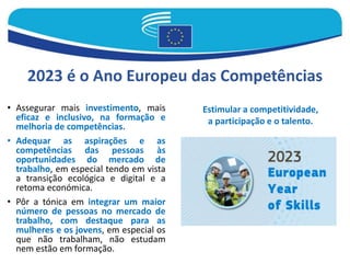 • Assegurar mais investimento, mais
eficaz e inclusivo, na formação e
melhoria de competências.
• Adequar as aspirações e as
competências das pessoas às
oportunidades do mercado de
trabalho, em especial tendo em vista
a transição ecológica e digital e a
retoma económica.
• Pôr a tónica em integrar um maior
número de pessoas no mercado de
trabalho, com destaque para as
mulheres e os jovens, em especial os
que não trabalham, não estudam
nem estão em formação.
2023 é o Ano Europeu das Competências
Estimular a competitividade,
a participação e o talento.
 