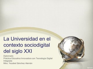 La Universidad en el
contexto sociodigital
del siglo XXI
Diplomado
Práctica Educativa Innovadora con Tecnología Digital
Integrada
Mtra. Yezabel Sánchez Alemán
 