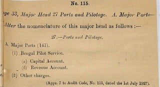 '■
'V
^ ^3, Major llcad 27 Ports and Filotage. A. Major Portn—
i
'^Utei' the nom enclature o f this m ajor head as follow s :—
— J'orts and Pilotar/e.
M a jo r Ports (1 4 1 ).
(i) B en g al I’ilot Sei vice.
I («) C apital A ccoun t.
‘ ij ijj) R evenue A ecouut.
e/ {'I) O th er chavge.s.
(Api>x. 7 to Audit Code, No. 115, dated the 1st July 1927).
No. 115.
 