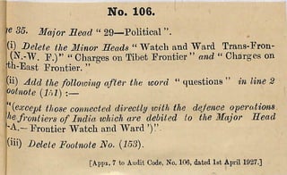 c 35. Major Mead “ 29— P olitica l
!(i) Delete the Minor Heads “ W a tch and W ard T ra n s-F roii'
(N .-W . F .)” “ Charges on T ibet P rontier ” and “ C harges on
ith-East F ron tier. ”
^ii) Add the folloioing after the word “ questions ” in line 2
ootnote {Inl) :—
'ewcept those connected directly loith the dejence operations
frontiers of India ivhich are debited to the Major Head
F rontier W a tch and W ard
|(iii) Delete Footnote No. {153).
j [A,ppx. 7 to Audit Code, No. 106, dated 1st April 1927,]
I N o . 1 0 6 .
 