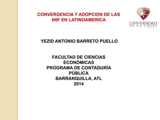 CONVERGENCIA Y ADOPCION DE LAS 
NIIF EN LATINOAMERICA 
YEZID ANTONIO BARRETO PUELLO 
FACULTAD DE CIENCIAS 
ECONÓMICAS 
PROGRAMA DE CONTADURÍA 
PÚBLICA 
BARRANQUILLA, ATL 
2014 
 